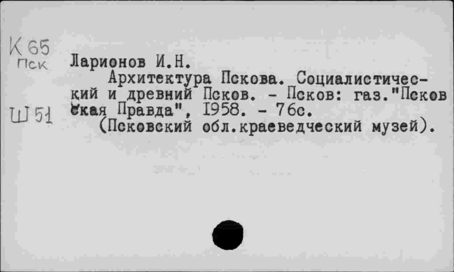 ﻿К 65
Пек
иж
Ларионов И.Н.
Архитектура Пскова. Социалистический и древний Псков. - Псков: газ."Псков Іїкая Правда", 1958. - 76с.
(Псковский обл.краеведческий музей).